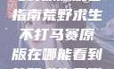 荒野求生不打马赛原版观看指南荒野求生不打马赛原版在哪能看到荒野求生无删减版