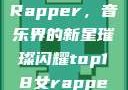 Top 18 女Rapper，音乐界的新星璀璨闪耀top18女rapper名字叫什么