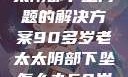 关于高龄老太太阴部下坠问题的解决方案90多岁老太太阴部下坠怎么办60岁占总人口比列