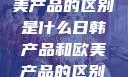 日韩产品与欧美产品的区别是什么日韩产品和欧美产品的区别是什么李思