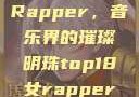 Top 18 女Rapper，音乐界的璀璨明珠top18女rapper名字叫什么