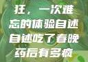 春晚药让我疯狂，一次难忘的体验自述自述吃了春晚药后有多疯狂小说