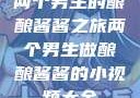 两个男生的酿酿酱酱之旅两个男生做酿酿酱酱的小视频大全