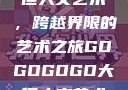 gogogo大但人文艺术，跨越界限的艺术之旅GOGOGOGO大但人文艺术观后感