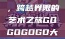 gogogo大但人文艺术，跨越界限的艺术之旅GOGOGOGO大但人文艺术观后感