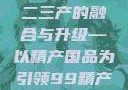 探索中国产业新面貌，一二三产的融合与升级—以精产国品为引领99精产国品一二三产区区观看