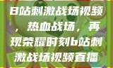B站刺激战场视频，热血战场，再现荣耀时刻b站刺激战场视频直播