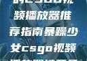 暴躁少女专属的CSGO视频播放器推荐指南暴躁少女csgo视频播放器推荐免费