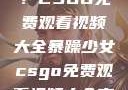 暴躁少女专属！CSGO免费观看视频大全暴躁少女csgo免费观看视频大全高清