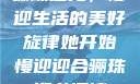 骊珠迎龙，慢迎生活的美好旋律她开始慢迎迎合骊珠迎龙阅读