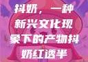 抖奶，一种新兴文化现象下的产物抖奶红透半