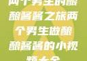 两个男生的酿酿酱酱之旅两个男生做酿酿酱酱的小视频大全