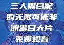 三人黑白配的无限可能非洲黑白大片免费观看