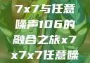 探索未知的奥秘，x7x7x7与任意噪声106的融合之旅x7x7x7任意噪106是杂牌子吗知乎