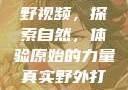 真实野外打野视频，探索自然，体验原始的力量真实野外打野视频大全