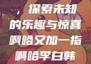 啊哈又加一指，探索未知的乐趣与惊喜啊哈又加一指啊哈李白韩信