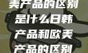 日韩产品与欧美产品的区别是什么日韩产品和欧美产品的区别是什么李思