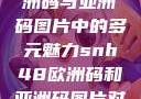 SNH48在欧洲码与亚洲码图片中的多元魅力snh48欧洲码和亚洲码图片对比