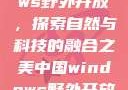中国Windows野外开放，探索自然与科技的融合之美中国windows野外开放bideos