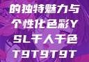 探索YSL千人千色，T9的独特魅力与个性化色彩YSL千人千色T9T9T9T9T9MBA的色调特点