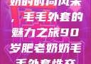 90岁肥老奶奶的时尚风采，毛毛外套的魅力之旅90岁肥老奶奶毛毛外套性交日母羊