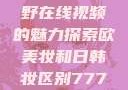 欧美乱妇，狂野在线视频的魅力探索欧美妆和日韩妆区别777ccc