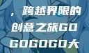 gogogo大但人文艺术，跨越界限的创意之旅GOGOGOGO大但人文艺术观后感