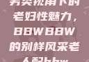 另类视角下的老妇性魅力，BBWBBW的别样风采老人配bbw
