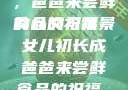 女儿初长成，爸爸来尝鲜食品的祝福
的含义与背景女儿初长成爸爸来尝鲜食品的祝福 含义