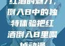 红酒的魅力，倒入B中的独特体验把红酒倒入B里喝掉动漫