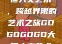 gogogo大但人文艺术，跨越界限的艺术之旅GOGOGOGO大但人文艺术观后感