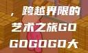 gogogo大但人文艺术，跨越界限的艺术之旅GOGOGOGO大但人文艺术观后感