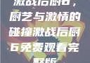 激战后厨6，厨艺与激情的碰撞激战后厨6免费观看完整版