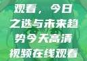 高清视频在线观看，今日之选与未来趋势今天高清视频在线观看免费播放中国