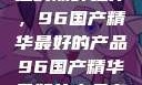 探索中国制造的巅峰之作，96国产精华最好的产品96国产精华最好的产品有哪些