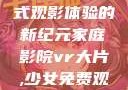 家庭影院VR大片，沉浸式观影体验的新纪元家庭影院vr大片,少女免费观看高清电视剧韩剧