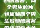 酿酿酱酱，两个男生的独特体验两个男生做酿酿酱酱的小视频大全