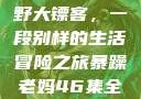 暴躁老妈与荒野大镖客，一段别样的生活冒险之旅暴躁老妈46集全免费观看