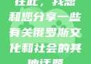 在此，我想和您分享一些有关俄罗斯文化和社会的其他话题