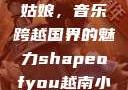 Shape of You越南小姑娘，音乐跨越国界的魅力shapeofyou越南小姑娘的背景故事