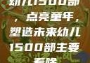 幼儿1500部，点亮童年，塑造未来幼儿1500部主要看啥