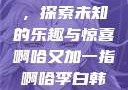 啊哈又加一指，探索未知的乐趣与惊喜啊哈又加一指啊哈李白韩信