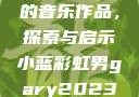 小蓝彩虹男Gary2023的音乐作品，探索与启示小蓝彩虹男gary2023的音乐作品师哥