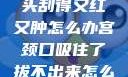 粗大的蘑菇头刮得又红又肿怎么办宫颈口吸住了拔不出来怎么办