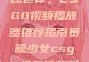 暴躁少女的专属选择，CSGO视频播放器推荐指南暴躁少女csgo视频播放器推荐免费
