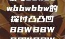 关于凸凸凹现象与bbwbbwbbwbbw的探讨凸凸凹BBWBBWBBWBBW视频