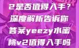 Yeezy水蜜桃V2是否值得入手？深度解析告诉你答案yeezy水蜜桃v2值得入手吗345影院