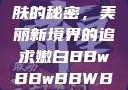 探索嫩白肌肤的秘密，美丽新境界的追求嫩白BBwBBwBBWBBw免费
