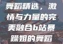 B站暴躁姐的舞蹈精选，激情与力量的完美融合b站暴躁姐的舞蹈精选有哪些