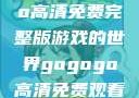 探索gogogo高清免费完整版游戏的世界gogogo高清免费观看完整版